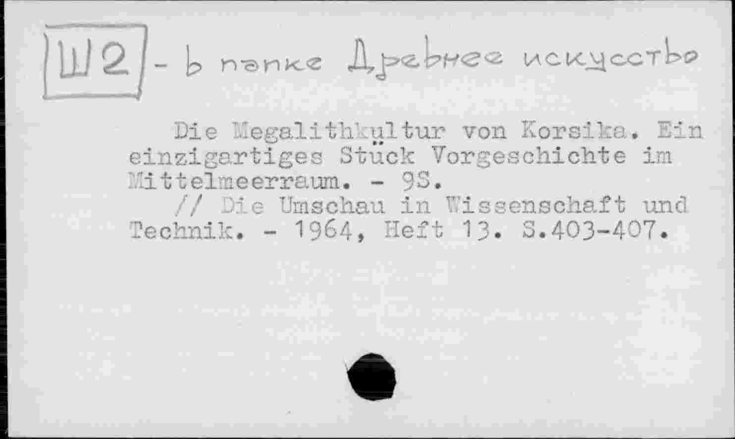 ﻿UJ2J- Ь	иск^астЬ?
Die megalithkultur von Korsika. Ein einzigartiges Stück Vorgeschichte im Mittelmeerraum. - 93.
/ / Die Umschau in Wissenschaft und Technik. - 1964, Heft 13. 3.403-407.